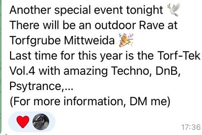 In einer Telegram-Gruppe, in die man nur auf Einladung kommt, hieß es am 7. Oktober 2022: Ein weiteres Special-Event heute Abend. An der Torfgrube Mittweida wird es ein Freiluft-Rave geben. Zum letzten Mal für dieses Jahr Torf-Tek Vol.4 mit großartigem Techno, DnB (Anm.d.Red: Drum n' Bass) Psytrance... Für mehr Informationen soll man dem Nutzer, der den Post veröffentlicht hat, eine Direktnachricht schicken. 